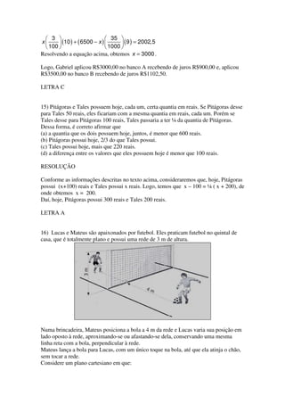  3                          35 
x      (10 ) + ( 6500 − x )        ( 9 ) = 2002,5
  100                        1000 
Resolvendo a equação acima, obtemos x = 3000 .

Logo, Gabriel aplicou R$3000,00 no banco A recebendo de juros R$900,00 e, aplicou
R$3500,00 no banco B recebendo de juros R$1102,50.

LETRA C


15) Pitágoras e Tales possuem hoje, cada um, certa quantia em reais. Se Pitágoras desse
para Tales 50 reais, eles ficariam com a mesma quantia em reais, cada um. Porém se
Tales desse para Pitágoras 100 reais, Tales passaria a ter ¼ da quantia de Pitágoras.
Dessa forma, é correto afirmar que
(a) a quantia que os dois possuem hoje, juntos, é menor que 600 reais.
(b) Pitágoras possui hoje, 2/3 do que Tales possui.
(c) Tales possui hoje, mais que 220 reais.
(d) a diferença entre os valores que eles possuem hoje é menor que 100 reais.

RESOLUÇÃO

Conforme as informações descritas no texto acima, consideraremos que, hoje, Pitágoras
possui (x+100) reais e Tales possui x reais. Logo, temos que x – 100 = ¼ ( x + 200), de
onde obtemos x = 200.
Daí, hoje, Pitágoras possui 300 reais e Tales 200 reais.

LETRA A


16) Lucas e Mateus são apaixonados por futebol. Eles praticam futebol no quintal de
casa, que é totalmente plano e possui uma rede de 3 m de altura.




Numa brincadeira, Mateus posiciona a bola a 4 m da rede e Lucas varia sua posição em
lado oposto à rede, aproximando-se ou afastando-se dela, conservando uma mesma
linha reta com a bola, perpendicular à rede.
Mateus lança a bola para Lucas, com um único toque na bola, até que ela atinja o chão,
sem tocar a rede.
Considere um plano cartesiano em que:
 