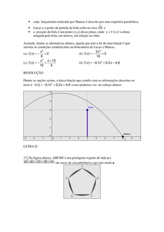 •   cada lançamento realizado por Mateus é descrito por uma trajetória parabólica;
                                                         ↔
   •   Lucas e o ponto de partida da bola estão no eixo Ox e
   •   a posição da bola é um ponto (x,y) desse plano, onde y = f (x) é a altura
       atingida pela bola, em metros, em relação ao chão.

Assinale, dentre as alternativas abaixo, aquela que tem a lei de uma função f que
satisfaz às condições estabelecidas na brincadeira de Lucas e Mateus.
                x2                                         3x2
(a) f ( x ) = −    +2                      (b) f ( x ) = −      +3
                 8                                         16
                x 2 x + 15
(c) f ( x ) = −    +                       (d) f ( x ) = −0,1x 2 + 0,2 x + 4,8
                16    4

RESOLUÇÃO

Dentre as opções acima, a única função que condiz com as informações descritas no
texto é f ( x ) = −0,1x 2 + 0,2 x + 4,8 como podemos ver no esboço abaixo.




LETRA D


17) Na figura abaixo, ABCDE é um pentágono regular de lado a e
                       são arcos de circunferência cujo raio mede a.
 