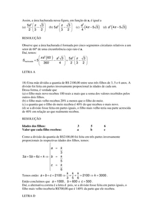Assim, a área hachurada nessa figura, em função de a, é igual a
    5a 2  π    3            π    3        a2
(a)
     2 
         
         3
             −   
                 
               2 
                     (b) 5a 2  −
                              3   2 
                                       
                                       
                                          (c)
                                              4
                                                     (
                                                 4π − 5 3       )          (
                                                                (d) a 2 4π − 5 3       )
                              

RESOLUÇÃO

Observe que a área hachurada é formada por cinco segmentos circulares relativos a um
setor de 60° de uma circunferência cujo raio é a.
Daí, temos:
                π a 2 60
                    ( )     a 2 3  5a 2  π      3
Shachurada = 5           −       =      −       
                360           4     2 3
                                                2 
                                                   
                                 

LETRA A


18) Uma mãe dividiu a quantia de R$ 2100,00 entre seus três filhos de 3, 5 e 6 anos. A
divisão foi feita em partes inversamente proporcional às idades de cada um.
Dessa forma, é verdade que
(a) o filho mais novo recebeu 100 reais a mais que a soma dos valores recebidos pelos
outros dois filhos.
(b) o filho mais velho recebeu 20% a menos que o filho do meio.
(c) a quantia que o filho do meio recebeu é 40% do que recebeu o mais novo.
(d) se a divisão fosse feita em partes iguais, o filho mais velho teria sua parte acrescida
de 40% em relação ao que realmente recebeu.

RESOLUÇÃO

Idades dos filhos:                            3           5          6
Valor que cada filho recebeu:                 a           b          c

Como a divisão da quantia de R$2100,00 foi feita em três partes inversamente
proporcionais às respectivas idades dos filhos, temos:
                       
                       a = k
                       
                                3
                       
3a = 5b = 6c = k ⇒ b = k
                                5
                       
                        c = k
                       
                                6
                                      k k k
Temos então: a + b + c = 2100 ⇒ + + = 2100 ⇒ k = 3000 .
                                      3 5 6
Então concluímos que a = 1000 , b = 600 e c = 500 .
Daí, a alternativa correta é a letra d pois, se a divisão fosse feita em partes iguais, o
filho mais velho receberia R$700,00 que é 140% da parte que ele recebeu.

LETRA D
 
