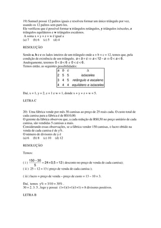 19) Samuel possui 12 palitos iguais e resolveu formar um único triângulo por vez,
usando os 12 palitos sem parti-los.
Ele verificou que é possível formar x triângulos retângulos, y triângulos isósceles, z
triângulos equiláteros e w triângulos escalenos.
 A soma x + y + z + w é igual a
(a) 7 (b) 6 (c) 5 (d) 4

RESOLUÇÃO

Sendo a, b e c os lados inteiros de um triângulo onde a + b + c = 12, temos que, pela
condição de existência de um triângulo, a < b + c ⇒ a < 12 − a ⇒ 0 < a < 6 .
Analogamente, teremos 0 < b < 6 e 0 < c < 6 .
Temos então, as seguintes possibilidades:
                           a b c                  ∆
                           2 5 5             isósceles
                           3 4 5 retângulo e escaleno
                           4 4 4 equilátero e isósceles

Daí, x = 1, y = 2, z = 1 e w = 1, donde x + y + z + w = 5.

LETRA C


20) Uma fábrica vende por mês 30 camisas ao preço de 25 reais cada. O custo total de
cada camisa para a fábrica é de R$10,00.
O gerente da fábrica observou que, a cada redução de R$0,50 no preço unitário de cada
camisa, são vendidas 5 camisas a mais.
Considerando essas observações, se a fábrica vender 150 camisas, o lucro obtido na
venda de cada camisa é de y%.
O número de divisores de y é
(a) 6 (b) 8 (c) 10 (d) 12

RESOLUÇÃO

Temos:

      150 − 30
(i)             = 24 × 0,5 = 12 ( desconto no preço de venda de cada camisa);
          5
( ii ) 25 – 12 = 13 ( preço de venda de cada camisa );

( iii ) lucro = preço de venda – preço de custo = 13 – 10 = 3.

Daí, temos y% = 3/10 = 30% .
30 = 2. 3. 5 , logo y possui (1+1)(1+1)(1+1) = 8 divisores positivos.

LETRA B
 