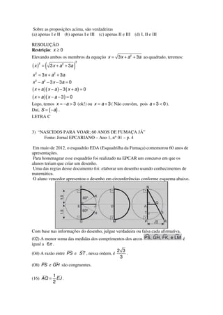 Sobre as proposições acima, são verdadeiras
(a) apenas I e II (b) apenas I e III (c) apenas II e III (d) I, II e III

RESOLUÇÃO
Restrição: x ≥ 0
Elevando ambos os membros da equação x = 3 x + a 2 + 3a ao quadrado, teremos:
                                   2
    2
(x) =     (   3 x + a 2 + 3a   )
x 2 = 3 x + a 2 + 3a
x 2 − a 2 − 3 x − 3a = 0
( x + a )( x − a ) − 3 ( x + a ) = 0
( x + a )( x − a − 3 ) = 0
Logo, temos x = −a > 3 (ok!) ou x = a + 3 ( Não convém, pois a + 3 < 0 ).
Daí, S = {−a} .
LETRA C


3) “NASCIDOS PARA VOAR; 60 ANOS DE FUMAÇA JÁ”
     Fonte: Jornal EPCARIANO – Ano 1, n° 01 – p. 4

 Em maio de 2012, o esquadrão EDA (Esquadrilha da Fumaça) comemorou 60 anos de
apresentações.
 Para homenagear esse esquadrão foi realizado na EPCAR um concurso em que os
alunos teriam que criar um desenho.
 Uma das regras desse documento foi: elaborar um desenho usando conhecimentos de
matemática.
 O aluno vencedor apresentou o desenho em circunferências conforme esquema abaixo.




Com base nas informações do desenho, julgue verdadeira ou falsa cada afirmativa.
(02) A menor soma das medidas dos comprimentos dos arcos                           é
igual a 6π .
                   ___  ___
                                            2 3
(04) A razão entre PS e ST , nessa ordem, é     .
                                             3
        ___     ___
(08) PS e GH são congruentes.

        ___
               1 ___
(16) AQ =        EJ .
               2
 
