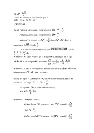 ___
          3 3
(32) ST =       .
            4
A soma das alternativas verdadeiras é igual a
(a) 20 (b) 22 (c) 36 (d) 44

RESOLUÇÃO

                                                               ___     ____
                                                                              π
(Falsa) Na figura 1, temos que o comprimento de GH = FK =                         .
                                                                              2
                                                               ___
                                                                       3π
           Na figura 2, temos que o comprimento de LM =                   .
                                                                        2
                                            3
                                      ˆ
           Na figura 3, temos que tg PNR =
                                           3
                                                (   ) ˆ
                                              , logo PNR = 30 . Logo, o
                                        π
comprimento de            é igual a         .
                                        2
       Daí, a soma dos comprimentos dos arcos                        é igual a
 π π π 3π
  + + +         = 3π .
 2 2 2 2
(Verdadeira ) Na figura 3, temos que o triângulo NPS é retângulo em S, logo
                                                        ____

 ˆ                                                      PS           1      2    2 3
NPS = 60 ; e, no triângulo PTS, temos que               ____
                                                               =          =    =     .
                                                                   sen 60    3    3
                                                        ST

                                                             ˆ     ˆ
(Verdadeira) Como as circunferências possuem raios iguais e GEH = PAS = 60 ,
                   ___          ___
então temos que PS e GH são congruentes.


(Falsa) Na figura 3, Os triângulos NAQ e NPR são semelhantes e, a razão de
                         ___       ___
                                          3
semelhança é ½ . Logo, AQ = ½ ( PR ) =      .
                                         2
                           ___
           Na figura 1, EJ =3/2 (raio da circunferência).
                ____
                        3 ____
           Daí, AQ =     ( EJ )
                       3


(Verdadeira) Na figura 3, temos :
                                                                                      ____
                                                                                      PS
                                                     ˆ
                (i) No triângulo PRS, temos que sen PRN = sen 60 = (     )            ____
                                                                                             .
                                                                                      PR
                         ____
                                  3
                 Daí, PS =          .
                                  2
                                                                                      ____
                                                                                      ST
                                                      ˆ
                (ii) No triângulo PST, temos que sen TPS = sen 60 =(     )            ____
                                                                                             .
                                                                                      PS
 