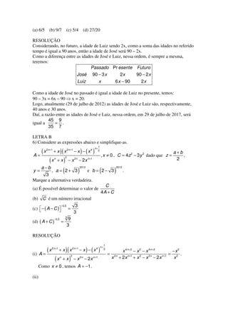 (a) 6/5        (b) 9/7               (c) 5/4                 (d) 27/20

RESOLUÇÃO
Considerando, no futuro, a idade de Luiz sendo 2x, como a soma das idades no referido
tempo é igual a 90 anos, então a idade de José será 90 – 2x.
Como a diferença entre as idades de José e Luiz, nessa ordem, é sempre a mesma,
teremos:
                                Passado Pr esente Futuro
                        José 90 − 3 x           2x       90 − 2 x
                        Luiz        x        6 x − 90      2x

Como a idade de José no passado é igual a idade de Luiz no presente, temos:
90 – 3x = 6x – 90 ⇒ x = 20.
Logo, atualmente (29 de julho de 2012) as idades de José e Luiz são, respectivamente,
40 anos e 30 anos.
Daí, a razão entre as idades de José e Luiz, nessa ordem, em 29 de julho de 2017, será
         45 9
igual a     = .
         35 7

LETRA B
6) Considere as expressões abaixo e simplifique-as.
                                                                              1
                                                                         n+

A=
   (x      2 n +1
                            )(
                    + x x 2n +1 − x − x 4                  ) ( )              2
                                                                                  , x ≠ 0 , C = 4z 2 − 3 y 2 dado que z =
                                                                                                                                        a+b
                                                                                                                                            ,
                                     2
               (x   n
                        +x       )       −x       2n
                                                       − 2x       n +1                                                                   2
        a−b                                                2012                                      2012
y=
      3
                , a = 2+ 3       (                     )          e b = 2− 3      (              )          .

Marque a alternativa verdadeira.
                                                                                    C
(a) É possível determinar o valor de
                                                                                  4A + C
(b)      C é um número irracional
                                −0,5               3
(c)  − ( A − C ) 
                                       =
                                                  3
                        _            3
                    −0,3                9
(d) ( A + C )               =
                                       3

RESOLUÇÃO

                                                                                       1
                                                                                  n+

(i) A =
           (                         )(
               x 2 n +1 + x x 2n +1 − x − x 4                     ) ( )                2
                                                                                           =
                                                                                                        x 4n +2 − x 2 − x 4n +2           −x2
                                                                                                                                         = 2 .
                                              2
                    (x      n
                                 +x       )       − x 2n − 2 x n +1                            x 2n   + 2 x n +1 + x 2 − x 2n − 2 x n +1   x
       Como x ≠ 0 , temos A = −1 .

(ii)
 