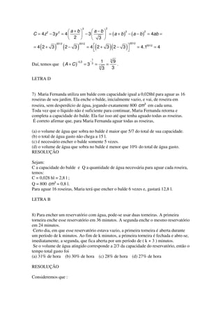 2                        2
                 a+b    a−b            2           2
                               = ( a + b ) − ( a − b ) = 4ab =
        2     2
C = 4z − 3 y = 4     − 3
                  2      3 
             2012              2012                                           2012
    (
= 4 2+ 3    ) (2 − 3 )                   = 4 2+ 3 2− 3 
                                                  (               )(      )          = 4.12012 = 4
                                                       

                                _             1                   3
                              −0,3        −               1         9
Daí, temos que      (A + C)          =3       3
                                                  =   3
                                                              =       .
                                                          3        3

LETRA D


7) Maria Fernanda utiliza um balde com capacidade igual a 0,028hl para aguar as 16
roseiras de seu jardim. Ela enche o balde, inicialmente vazio, e vai, de roseira em
roseira, sem desperdício de água, jogando exatamente 800 cm3 em cada uma.
Toda vez que o líquido não é suficiente para continuar, Maria Fernanda retorna e
completa a capacidade do balde. Ela faz isso até que tenha aguado todas as roseiras.
 É correto afirmar que, para Maria Fernanda aguar todas as roseiras,

(a) o volume de água que sobra no balde é maior que 5/7 do total de sua capacidade.
(b) o total de água gasto não chega a 15 l.
(c) é necessário encher o balde somente 5 vezes.
(d) o volume de água que sobra no balde é menor que 10% do total de água gasto.
RESOLUÇÃO

Sejam:
C a capacidade do balde e Q a quantidade de água necessária para aguar cada roseira,
temos:
C = 0,028 hl = 2,8 l ;
Q = 800 cm3 = 0,8 l.
Para aguar 16 roseiras, Maria terá que encher o balde 6 vezes e, gastará 12,8 l.

LETRA B


8) Para encher um reservatório com água, pode-se usar duas torneiras. A primeira
torneira enche esse reservatório em 36 minutos. A segunda enche o mesmo reservatório
em 24 minutos.
 Certo dia, em que esse reservatório estava vazio, a primeira torneira é aberta durante
um período de k minutos. Ao fim de k minutos, a primeira torneira é fechada e abre-se,
imediatamente, a segunda, que fica aberta por um período de ( k + 3 ) minutos.
 Se o volume de água atingido corresponde a 2/3 da capacidade do reservatório, então o
tempo total gasto foi
(a) 31% de hora (b) 30% de hora (c) 28% de hora (d) 27% de hora

RESOLUÇÃO

Consideremos que :
 