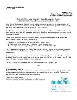FOR IMMEDIATE RELEASE
March 6, 2013

                                                                                          Media Contact:
                                                                             Magaly Chocano, 210-617-7260
                                                                            magaly@swebdevelopment.com

                    MathAlive! iPad App, Created by Sweb Development, Leaves
                      Smithsonian Institute, Travels to Space Center Houston

(San Antonio, TX) Evergreen Exhibitions is touring their iPad app, MathAlive!, created by Sweb Develop-
ment. The app had its worldwide premiere at the Smithsonian Institute in Washington D.C. and is currently
featured at the Space Center Houston in Houston, TX until May 5th.

The MathAlive! exhibit is designed to inspire and spark the imagination of visitors on all the possibilities of
math. The iPad app, paired with the exhibit, brings to life the various math concepts and their daily uses for
families and students.

Space Center Houston allows visitors a variety of ways to explore and operate a variety of simulation
directly related to NASA operations. These include:

•	   NASA’s latest robotics such as the Robonaut 2 and Curiosity Rover
•	   Test your engineering skills on a large scale eco-friendly developments
•	   Take on engineering roles as you design a sustainable infrastructure for a city

The MathAlive! app is located in the “Build Your World…Environment” section of the exhibit. The purpose
for the exhibit, as described on their site, is to answer the question, “Will I ever use all this math they’re
teaching us?”

“It was so exciting to work on a project that would educate kids about how science and math are applied,
because science and math are what we do all day! We are so happy to be a part of making it happen,” said
Magaly Chocano, Founder & CEO of Sweb Development.

For more information on the exhibit tour, visit: www.mathalive.com/about-the-exhibit/

                                                     ####

About Sweb Development
We build things. Mobile apps, website, social media marketing campaigns, and everything in between. We
have impossibly high standards and we’re the real deal: smart, creative, and fun people. Together, we’ll
produce tailor-made, cutting-edge, captivating solutions.

Follow us on Twitter: @sweb
Connect with us on Facebook: facebook.com/swebdevelopment
 