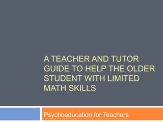 A TEACHER AND TUTOR
GUIDE TO HELP THE OLDER
STUDENT WITH LIMITED
MATH SKILLS
Psychoeducation for Teachers
 