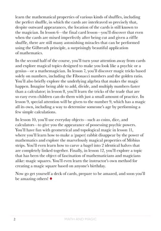 Math and Magic2
learn the mathematical properties of various kinds of shuffles, including
the perfect shuffle, in which the cards are interleaved so precisely that,
despite outward appearances, the location of the cards is still known to
the magician. In lesson 6—the final card lesson—you’ll discover that even
when the cards are mixed imperfectly after being cut and given a riffle
shuffle, there are still many astonishing miracles that can be performed
using the Gilbreath principle, a surprisingly beautiful application
of mathematics.
In the second half of the course, you’ll turn your attention away from cards
and explore magical topics designed to make you look like a psychic or a
genius—or a mathemagician. In lesson 7, you’ll discover magic tricks based
solely on numbers, including the Fibonacci numbers and the golden ratio.
You’ll also briefly explore the underlying algebra that makes the magic
happen. Imagine being able to add, divide, and multiply numbers faster
than a calculator; in lesson 8, you’ll learn the tricks of the trade that are
so easy even children can do them with just a small amount of practice. In
lesson 9, special attention will be given to the number 9, which has a magic
all its own, including a way to determine someone’s age by performing a
few simple calculations.
In lesson 10, you’ll use everyday objects—such as coins, dice, and
calculators—to give you the appearance of possessing psychic powers.
You’ll have fun with geometrical and topological magic in lesson 11,
where you’ll learn how to make a (paper) rabbit disappear by the power of
mathematics and explore the marvelously magical properties of Möbius
strips. You’ll even learn how to carve a bagel into 2 identical halves that
are completely linked together. Finally, in lesson 12, you’ll explore a topic
that has been the object of fascination of mathematicians and magicians
alike: magic squares. You’ll even learn the instructor’s own method for
creating a magic square based on anyone’s birthday.
Now go get yourself a deck of cards, prepare to be amazed, and soon you’ll
be amazing others! ¨
 
