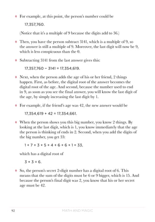 Math and Magic92
tt For example, at this point, the person’s number could be
17,357,760.
(Notice that it’s a multiple of 9 because the digits add to 36.)
tt Then, you have the person subtract 3141, which is a multiple of 9, so
the answer is still a multiple of 9. Moreover, the last digit will now be 9,
which is less conspicuous than the 0.
tt Subtracting 3141 from the last answer gives this:
17,357,760 − 3141 = 17,354,619.
tt Next, when the person adds the age of his or her friend, 2 things
happen. First, as before, the digital root of the answer becomes the
digital root of the age. And second, because the number used to end
in 9, as soon as you see the final answer, you will know the last digit of
the age, by simply increasing the last digit by 1.
tt For example, if the friend’s age was 42, the new answer would be
17,354,619 + 42 = 17,354,661.
tt When the person shows you this big number, you know 2 things. By
looking at the last digit, which is 1, you know immediately that the age
the person is thinking of ends in 2. Second, when you add the digits of
the big number, you get 33:
1 + 7 + 3 + 5 + 4 + 6 + 6 + 1 = 33,
which has a digital root of
3 + 3 = 6.
tt So, the person’s secret 2-digit number has a digital root of 6. This
means that the sum of the digits must be 6 or 9 bigger, which is 15. And
because the person’s final digit was 2, you know that his or her secret
age must be 42.
 