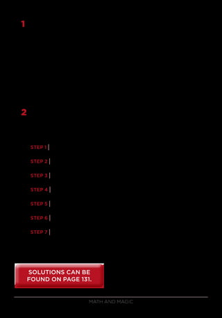 Math and Magic94
1	 Find the cube roots of the following perfect cubes. The first 2 have
2-digit answers and the last 3 have 3-digit answers.
a) 148,877
b) 704,969
c) 34,012,224
d) 273,359,449
e) 656,234,909
2	 Here’s another way to determine anyone’s age between 10 and 99 with
no guesswork required at all. Suppose you ask a volunteer to perform
the following steps, making sure that he or she presses the equals (=)
button after each step.
STEP 1 | Enter a random 3-digit number on your calculator.
STEP 2 | Multiply by 12 (number of months in a year).
STEP 3 | Add or subtract 24 (hours in a day).
STEP 4 | Multiply by 30 (average number of days per month).
STEP 5 | Multiply by any 2-digit number.
STEP 6 | Subtract 3141 (digits of pi: circular reasoning).
STEP 7 | Add any age.
When your volunteer shows you the answer, you tell him or her the age
with just a little bit of thought. How do you do it?
SOLUTIONS CAN BE
FOUND ON PAGE 131.
SOLUTIONS CAN BE
FOUND ON PAGE 131.
 