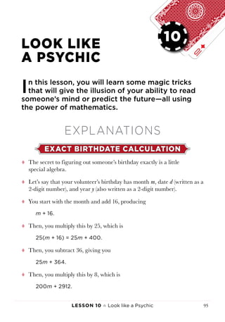 Lesson 10 ♠ Look like a Psychic 95
LESSON 10
LOOK LIKE
A PSYCHIC
In this lesson, you will learn some magic tricks
that will give the illusion of your ability to read
someone’s mind or predict the future—all using
the power of mathematics.
EXPLANATIONS
EXACT BIRTHDATE CALCULATION
tt The secret to figuring out someone’s birthday exactly is a little
special algebra.
tt Let’s say that your volunteer’s birthday has month m, date d (written as a
2-digit number), and year y (also written as a 2-digit number).
tt You start with the month and add 16, producing
m + 16.
tt Then, you multiply this by 25, which is
25(m + 16) = 25m + 400.
tt Then, you subtract 36, giving you
25m + 364.
tt Then, you multiply this by 8, which is
200m + 2912.
10
 