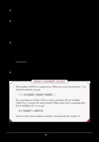 Lesson 10 ♠ Look like a Psychic 97
tt Next, you subtract your fudge factor of 5823, giving you
10,000m + 100d + 142,857.
tt Finally, when you add the year y,
10,000m + 100d + 142,857 + y,
and then subtract 142,857, you get what you want, which is
10,000m + 100d + y.
tt So, if you take March 19, 1961, where m = 3, d = 19 and y = 61, this
would give you what follows.
30000
1 900
+ 6 1
3 1 96 1
tt And this is the birthday 03/19/61.
MAGIC NUMBER 142,857
¸¸ The number 142857 is a magical one. When you write the fraction 1
⁄7 in
decimal notation, you get
1
⁄7 = 0.142857 142857 142857 ….
¸¸ As a consequence of that, it has a curious property: If you multiply
142857 by 1, you get the same number! Okay, that’s not so amazing. But
if you multiply it by 2, you get
2 × 142857 = 285714,
which are the same numbers as before, starting with the number 2.
 