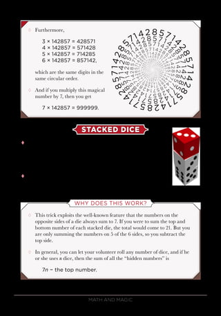Math and Magic98
¸¸ Furthermore,
3 × 142857 = 428571
4 × 142857 = 571428
5 × 142857 = 714285
6 × 142857 = 857142,
which are the same digits in the
same circular order.
¸¸ And if you multiply this magical
number by 7, then you get
7 × 142857 = 999999.
STACKED DICE
tt This trick is very simple, but it still fools most people,
even those who play with dice a lot. The secret of this
trick is to look at the number on top of the top die and
subtract it from 21. That’s it.
tt So, if the dice were stacked like this, with a 3 on top,
then the total must be 21 − 3 = 18.
WHY DOES THIS WORK?
¸¸ This trick exploits the well-known feature that the numbers on the
opposite sides of a die always sum to 7. If you were to sum the top and
bottom number of each stacked die, the total would come to 21. But you
are only summing the numbers on 5 of the 6 sides, so you subtract the
top side.
¸¸ In general, you can let your volunteer roll any number of dice, and if he
or she uses n dice, then the sum of all the “hidden numbers” is
7n − the top number.
 