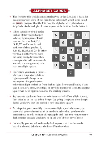 Lesson 10 ♠ Look like a Psychic 99
ALPHABET CARDS
tt The secret to this trick is almost staring you in the face, and it has a lot
in common with some of the card tricks in lesson 2, which were based
on parity. Imagine that the letters of the alphabet were placed on a
5-by-5 checkerboard, plus 1 extra square at the bottom for the letter Z.
tt When you do so, you’ll notice
that all of the vowels happen
to be on light squares. That’s
because the vowels A, E, I,
O, U, W, and Y are in odd
positions of the alphabet: 1,
5, 9, 15, 21, 23, and 25. In other
words, all of the vowels have
the same parity, because they
correspond to odd numbers. As
a result, you are guaranteed to
start on a light square.
tt Every time you make a move—
whether it is up, down, left, or
right—you will always move
to a square of opposite color:
either from light to dark or from dark to light. More specifically, if you
take 1 step, or 3 steps, or 5 steps, or any odd number of steps, the ending
square will be of opposite color of the starting square.
tt So, because you know that your volunteer started off on a light square,
then after he or she has taken 3 steps, (by going 1 step and then 2 steps
more), you know that the person is now on a dark square.
tt At this point, you can safely remove some light squares because you
know that your volunteer can’t be on them. After that, you have the
person move an odd number of steps again and then you remove some
dark squares because you know he or she won’t be on any of those.
tt Eventually, you are led to the only dark square that remains on the
board at the end (which was the letter P in the video).
 