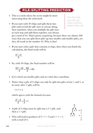 Math and Magic100
PILE-SPLITTING PREDICTION
tt This is a trick where the secret might be more
interesting than the trick itself.
tt If you start with 10 chips and split them into
piles and record the pile sizes as you go along,
then somehow, when you multiply the pile sizes
at each step and add them together, you always
get a total of 45. That’s pretty surprising, because there are almost 100
ways that you can split these piles up into smaller and smaller piles, yet
they all result in the number 45. Why is that?
tt If you start with a pile that contains n chips, then when you finish the
calculation, the final result will be
tt So, with 10 chips, the final number will be
tt Let’s check out smaller piles and see what they contribute.
tt Notice that a pile of 2 chips can only be split into piles of size 1 and 1, so
its total, after 1 split, will be
1 × 1 = 1,
which agrees with the formula because
tt A pile of 3 chips must be split into a 2 1 pile, and
then a 1 1 pile.
tt This will lead to products of 2 × 1 = 2 and 1 × 1 = 1,
with a total of 3.
For this trick,
you can use
coins, buttons,
poker chips, etc.
n n
2
.
2
−
10 10
2
90
2
45.
2
− = =
2 2
2
2
2
1.
2
− = =
 