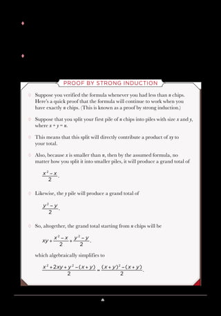Lesson 10 ♠ Look like a Psychic 101
tt This also agrees with the calculation because
tt As the number of chips grows, there are more possibilities for how the
chips will be split.
PROOF BY STRONG INDUCTION
¸¸ Suppose you verified the formula whenever you had less than n chips.
Here’s a quick proof that the formula will continue to work when you
have exactly n chips. (This is known as a proof by strong induction.)
¸¸ Suppose that you split your first pile of n chips into piles with size x and y,
where x + y = n.
¸¸ This means that this split will directly contribute a product of xy to
your total.
¸¸ Also, because x is smaller than n, then by the assumed formula, no
matter how you split it into smaller piles, it will produce a grand total of
¸¸ Likewise, the y pile will produce a grand total of
¸¸ So, altogether, the grand total starting from n chips will be
which algebraically simplifies to
x xy y x y x y x y2 ( )
2
( ) ( )
2
.
2 2 2
+ + − +
=
+ − +
xy
x x y y
2 2
.
2 2
+
−
+
−
x x
2
.
2
−
3 3
2
6
2
3.
2
− = =
y y
2
.
2
−
 
