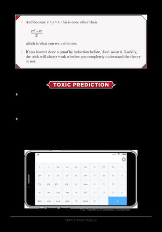 Math and Magic102
¸¸ And because x + y = n, this is none other than
which is what you wanted to see.
¸¸ If you haven’t done a proof by induction before, don’t sweat it. Luckily,
the trick will always work whether you completely understand the theory
or not.
TOXIC PREDICTION
tt At the end of this trick, the fact is that you can produce any number
on your calculator. It could be 1.618033 (as it was in the video), or pi,
or even your phone number. You just have to set things up with your
calculator in advance.
tt This is how to force an answer of pi—but you can use any number that
you want. To do this, you will need a scientific calculator. In fact, if you
have a smartphone, you probably have a scientific calculator on it. If
you bring up the calculator and turn the phone on its side, the simple
calculator turns into a scientific one.
The Teaching Company Collection.
n n
2
.
2
−
 