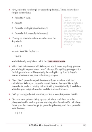 Lesson 10 ♠ Look like a Psychic 103
tt First, enter the number pi (or press the p button). Then, follow these
simple instructions:
♣♣ Press the + sign.
♣♣ Press 0.
♣♣ Press the multiplication button, ×.
♣♣ Press the left parenthesis button, (.
tt It’s easy to remember these steps because the
4 symbols
+ 0 × (
seem to look like the letters
t o x c
and this is why magicians call it the toxic calculation.
tt What does this accomplish? When you add 0 times anything, you are
just adding 0, so your answer won’t change. Everything you type after
the left parenthesis will eventually be multiplied by 0, so it doesn’t
matter what numbers your volunteer gives you.
tt Note: Don’t press the equals button until you are done with the
calculation. When you press the equals button, that acts like a right
parenthesis, and everything before it will get multiplied by 0 and then
added to your original number and the trick will be over.
tt Let’s go through the trick so that you learn some important details.
tt On your smartphone, bring up the calculator and then turn the
phone on its side so that you are working with the scientific calculator.
Enter your force number, pi (or press the p button), and then press the
toxic buttons.
+ 0 × (
You can even
perform this trick
on someone else’s
calculator if you
can quickly get to
the scientific mode
for a few seconds
to set things up.
That will make the
effect even more
amazing.
 