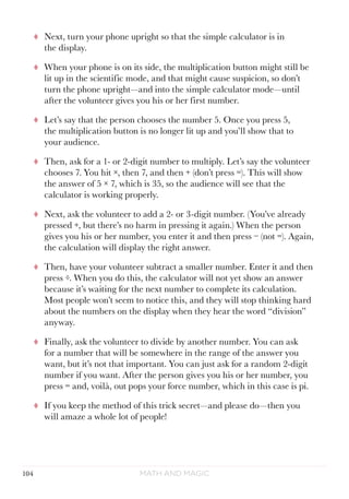 Math and Magic104
tt Next, turn your phone upright so that the simple calculator is in
the display.
tt When your phone is on its side, the multiplication button might still be
lit up in the scientific mode, and that might cause suspicion, so don’t
turn the phone upright—and into the simple calculator mode—until
after the volunteer gives you his or her first number.
tt Let’s say that the person chooses the number 5. Once you press 5,
the multiplication button is no longer lit up and you’ll show that to
your audience.
tt Then, ask for a 1- or 2-digit number to multiply. Let’s say the volunteer
chooses 7. You hit ×, then 7, and then + (don’t press =). This will show
the answer of 5 × 7, which is 35, so the audience will see that the
calculator is working properly.
tt Next, ask the volunteer to add a 2- or 3-digit number. (You’ve already
pressed +, but there’s no harm in pressing it again.) When the person
gives you his or her number, you enter it and then press − (not =). Again,
the calculation will display the right answer.
tt Then, have your volunteer subtract a smaller number. Enter it and then
press ÷. When you do this, the calculator will not yet show an answer
because it’s waiting for the next number to complete its calculation.
Most people won’t seem to notice this, and they will stop thinking hard
about the numbers on the display when they hear the word “division”
anyway.
tt Finally, ask the volunteer to divide by another number. You can ask
for a number that will be somewhere in the range of the answer you
want, but it’s not that important. You can just ask for a random 2-digit
number if you want. After the person gives you his or her number, you
press = and, voilà, out pops your force number, which in this case is pi.
tt If you keep the method of this trick secret—and please do—then you
will amaze a whole lot of people!
 