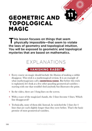 Math and Magic106
LESSON 11
GEOMETRIC AND
TOPOLOGICAL
MAGIC
This lesson focuses on things that seem
physically impossible—that seem to violate
the laws of geometry and topological intuition.
You will be exposed to geometric and topological
mysteries that are based on mathematics.
EXPLANATIONS
VANISHING RABBIT
tt Every course on magic should include the illusion of making a rabbit
disappear. This trick is a mathemagical version. It is an example of
what mathemagicians call a geometrical vanish. But before this trick
is explained, let’s look at a few other puzzling geometrical vanishes—
starting with one that wouldn’t fool anybody but illustrates the point.
tt In the video, there are 5 long lines on the screen.
tt With a wave of the magician’s hands, the 5 lines become 4 lines. Which
line disappeared?
tt Technically, none of them did. Instead, he switched the 5 lines for 4
lines that are each slightly longer than they were before. That’s the basic
premise of most geometrical vanishes.
11
 
