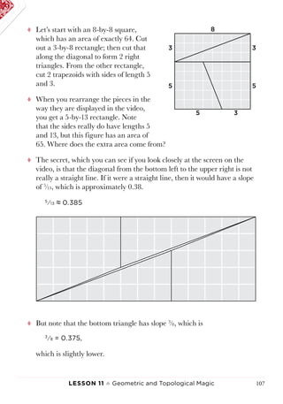 Lesson 11 ♠ Geometric and Topological Magic 107
tt Let’s start with an 8-by-8 square,
which has an area of exactly 64. Cut
out a 3-by-8 rectangle; then cut that
along the diagonal to form 2 right
triangles. From the other rectangle,
cut 2 trapezoids with sides of length 5
and 3.
tt When you rearrange the pieces in the
way they are displayed in the video,
you get a 5-by-13 rectangle. Note
that the sides really do have lengths 5
and 13, but this figure has an area of
65. Where does the extra area come from?
tt The secret, which you can see if you look closely at the screen on the
video, is that the diagonal from the bottom left to the upper right is not
really a straight line. If it were a straight line, then it would have a slope
of 5
⁄13, which is approximately 0.38.
5
⁄13 ≈ 0.385
tt But note that the bottom triangle has slope 3
⁄8, which is
3
⁄8 = 0.375,
which is slightly lower.
8
3
3
3
5 5
5
 