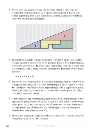 Math and Magic110
tt Notice how you can rearrange the pieces to obtain a new 5-by-13
triangle but with an entire 1-by-1 square missing from it. Essentially,
what’s happening here is the same idea as before, but it’s more difficult
to see the missing parallelogram.
tt You start with a right triangle with sides of length 8 and 3. Let’s call it
triangle A, and it has an area of 12. Triangle B is a 5-by-2 right triangle,
which has an area of 5. There are also figures that look like a comb and
a toothbrush, with 7 and 8 squares, respectively. The total area of these
pieces is
12 + 5 + 7 + 8 = 32.
tt When you put them together, it looks like a triangle. But it’s not, because
triangle A has a slope of 3
⁄8 = 0.375 and triangle B has a slope of 2
⁄5 = 0.4.
So, the figure, which looks like a right triangle with a hypotenuse going
from (0, 0) to (13, 5), actually has a tiny dent in it at the point (8, 3) that
is hard for the eye to detect.
tt After the pieces are rearranged, again it looks like a right triangle with a
hypotenuse going from (0, 0) to (13, 5), but this time there is a tiny bulge
at the point (5, 2). So, once again, the difference in the area of this new
triangle minus the difference of the old triangle is the parallelogram
from before, which has an area of 1.
tt Hence, this bulging triangle would have an area of 33, which allows you
to squeeze in an extra 1-by-1 square.
A
A
B
B
 