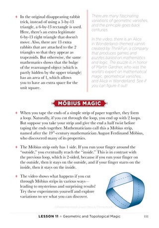 Lesson 11 ♠ Geometric and Topological Magic 111
tt In the original disappearing rabbit
trick, instead of using a 5-by-13
triangle, a 6-by-13 rectangle is used.
Here, there’s an extra legitimate
6-by-13 right triangle that doesn’t
move. Also, there are 13 extra
rabbits that are attached to the 2
triangles so that they appear as
trapezoids. But otherwise, the same
mathematics shows that the bulge
of the rearranged object (which is
partly hidden by the upper triangle)
has an area of 1, which allows
you to have an extra space for the
unit square.
MÖBIUS MAGIC
tt When you tape the ends of a simple strip of paper together, they form
a loop. Naturally, if you cut through the loop, you end up with 2 loops.
But suppose you take your strip and give the end a half twist before
taping the ends together. Mathematicians call this a Möbius strip,
named after the 19th
-century mathematician August Ferdinand Möbius,
who discovered many of its properties.
tt The Möbius strip only has 1 side. If you run your finger around the
“outside,” you eventually reach the “inside.” This is in contrast with
the previous loop, which is 2-sided, because if you run your finger on
the outside, then it stays on the outside, and if your finger starts on the
inside, then it stays on the inside.
tt The video shows what happens if you cut
through Möbius strips in various ways—
leading to mysterious and surprising results!
Try these experiments yourself and explore
variations to see what you can discover.
There are many fascinating
variations of geometric vanishes,
and the principle goes back
centuries.
In the video, there is an Alice
in Wonderland–themed vanish
created by ThinkFun, a company
that produces games and
puzzles based on mathematics
and logic. The puzzle is in honor
of Martin Gardner, who was the
world’s expert on mathematical
magic, geometrical vanishes,
and Alice in Wonderland. See if
you can figure it out!
©PeterHermesFurian/iStock/Thinkstock.
 
