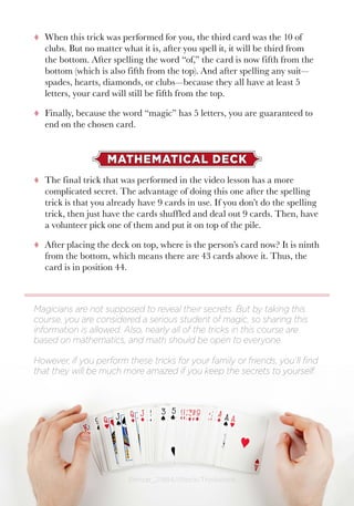 Math and Magic4 ©mizar_21984/iStock/Thinkstock.
tt When this trick was performed for you, the third card was the 10 of
clubs. But no matter what it is, after you spell it, it will be third from
the bottom. After spelling the word “of,” the card is now fifth from the
bottom (which is also fifth from the top). And after spelling any suit—
spades, hearts, diamonds, or clubs—because they all have at least 5
letters, your card will still be fifth from the top.
tt Finally, because the word “magic” has 5 letters, you are guaranteed to
end on the chosen card.
MATHEMATICAL DECK
tt The final trick that was performed in the video lesson has a more
complicated secret. The advantage of doing this one after the spelling
trick is that you already have 9 cards in use. If you don’t do the spelling
trick, then just have the cards shuffled and deal out 9 cards. Then, have
a volunteer pick one of them and put it on top of the pile.
tt After placing the deck on top, where is the person’s card now? It is ninth
from the bottom, which means there are 43 cards above it. Thus, the
card is in position 44.
Magicians are not supposed to reveal their secrets. But by taking this
course, you are considered a serious student of magic, so sharing this
information is allowed. Also, nearly all of the tricks in this course are
based on mathematics, and math should be open to everyone.
However, if you perform these tricks for your family or friends, you’ll find
that they will be much more amazed if you keep the secrets to yourself.
 