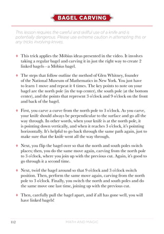 Math and Magic112
BAGEL CARVING
tt This trick applies the Möbius ideas presented in the video. It involves
taking a regular bagel and carving it in just the right way to create 2
linked bagels—a Möbius bagel.
tt The steps that follow outline the method of Glen Whitney, founder
of the National Museum of Mathematics in New York. You just have
to learn 1 move and repeat it 4 times. The key points to note on your
bagel are the north pole (in the top center), the south pole (at the bottom
center), and the points that represent 3 o’clock and 9 o’clock on the front
and back of the bagel.
tt First, you carve a curve from the north pole to 3 o’clock. As you carve,
your knife should always be perpendicular to the surface and go all the
way through. In other words, when your knife is at the north pole, it
is pointing down vertically, and when it reaches 3 o’clock, it’s pointing
horizontally. It’s helpful to go back through the same path again, just to
make sure that the knife went all the way through.
tt Next, you flip the bagel over so that the north and south poles switch
places; then, you do the same move again, carving from the north pole
to 3 o’clock, where you join up with the previous cut. Again, it’s good to
go through it a second time.
tt Next, twirl the bagel around so that 9 o’clock and 3 o’clock switch
position. Then, perform the same move again, carving from the north
pole to 3 o’clock. Finally, you switch the north and south poles and do
the same move one last time, joining up with the previous cut.
tt Then, carefully pull the bagel apart, and if all has gone well, you will
have linked bagels!
This lesson requires the careful and skillful use of a knife and is
potentially dangerous. Please use extreme caution in attempting this or
any tricks involving knives.
 