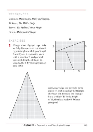 Lesson 11 ♠ Geometric and Topological Magic 113
REFERENCES
Gardner, Mathematics, Magic and Mystery.
Pickover, The Möbius Strip.
Prevos, The Möbius Strip in Magic.
Simon, Mathematical Magic.
EXERCISES
1	 Using a sheet of graph paper take
an 8-by-8 square and cut it into 2
right triangles (with legs of length
3 and 8) and 2 trapezoids (each
with a height of 5 and parallel
sides with lengths of 3 and 5).
Clearly, the 8-by-8 square has an
area of 64.
Next, rearrange the pieces to form
an object that looks like the triangle
shown at left. Because the triangle
has a width of 10 and a height
of 13, then its area is 65. What’s
going on?
8
3
3
3
5 5
5
 