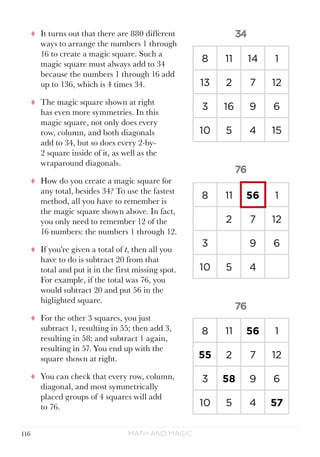 Math and Magic116
tt It turns out that there are 880 different
ways to arrange the numbers 1 through
16 to create a magic square. Such a
magic square must always add to 34
because the numbers 1 through 16 add
up to 136, which is 4 times 34.
tt The magic square shown at right
has even more symmetries. In this
magic square, not only does every
row, column, and both diagonals
add to 34, but so does every 2-by-
2 square inside of it, as well as the
wraparound diagonals.
tt How do you create a magic square for
any total, besides 34? To use the fastest
method, all you have to remember is
the magic square shown above. In fact,
you only need to remember 12 of the
16 numbers: the numbers 1 through 12.
tt If you’re given a total of t, then all you
have to do is subtract 20 from that
total and put it in the first missing spot.
For example, if the total was 76, you
would subtract 20 and put 56 in the
higlighted square.
tt For the other 3 squares, you just
subtract 1, resulting in 55; then add 3,
resulting in 58; and subtract 1 again,
resulting in 57. You end up with the
square shown at right.
tt You can check that every row, column,
diagonal, and most symmetrically
placed groups of 4 squares will add
to 76.
8 11 56 1
2 7 12
3 9 6
10 5 4
8 11 56 1
55 2 7 12
3 58 9 6
10 5 4 57
8 11 14 1
13 2 7 12
3 16 9 6
10 5 4 15
 