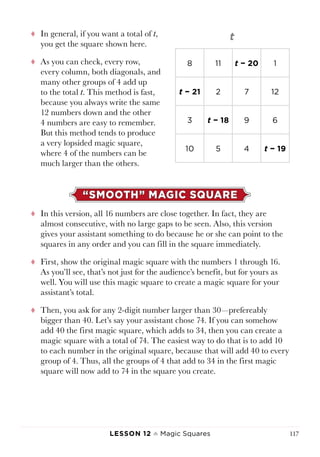 Lesson 12 ♠ Magic Squares 117
tt In general, if you want a total of t,
you get the square shown here.
tt As you can check, every row,
every column, both diagonals, and
many other groups of 4 add up
to the total t. This method is fast,
because you always write the same
12 numbers down and the other
4 numbers are easy to remember.
But this method tends to produce
a very lopsided magic square,
where 4 of the numbers can be
much larger than the others.
“SMOOTH” MAGIC SQUARE
tt In this version, all 16 numbers are close together. In fact, they are
almost consecutive, with no large gaps to be seen. Also, this version
gives your assistant something to do because he or she can point to the
squares in any order and you can fill in the square immediately.
tt First, show the original magic square with the numbers 1 through 16.
As you’ll see, that’s not just for the audience’s benefit, but for yours as
well. You will use this magic square to create a magic square for your
assistant’s total.
tt Then, you ask for any 2-digit number larger than 30—prefereably
bigger than 40. Let’s say your assistant chose 74. If you can somehow
add 40 the first magic square, which adds to 34, then you can create a
magic square with a total of 74. The easiest way to do that is to add 10
to each number in the original square, because that will add 40 to every
group of 4. Thus, all the groups of 4 that add to 34 in the first magic
square will now add to 74 in the square you create.
8 11 t − 20 1
t − 21 2 7 12
3 t − 18 9 6
10 5 4 t − 19
 