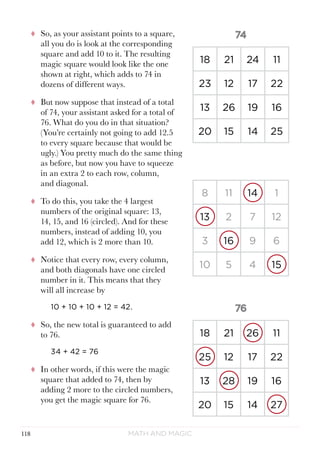 Math and Magic118
tt So, as your assistant points to a square,
all you do is look at the corresponding
square and add 10 to it. The resulting
magic square would look like the one
shown at right, which adds to 74 in
dozens of different ways.
tt But now suppose that instead of a total
of 74, your assistant asked for a total of
76. What do you do in that situation?
(You’re certainly not going to add 12.5
to every square because that would be
ugly.) You pretty much do the same thing
as before, but now you have to squeeze
in an extra 2 to each row, column,
and diagonal.
tt To do this, you take the 4 largest
numbers of the original square: 13,
14, 15, and 16 (circled). And for these
numbers, instead of adding 10, you
add 12, which is 2 more than 10.
tt Notice that every row, every column,
and both diagonals have one circled
number in it. This means that they
will all increase by
10 + 10 + 10 + 12 = 42.
tt So, the new total is guaranteed to add
to 76.
34 + 42 = 76
tt In other words, if this were the magic
square that added to 74, then by
adding 2 more to the circled numbers,
you get the magic square for 76.
8 11 14 1
13 2 7 12
3 16 9 6
10 5 4 15
18 21 24 11
23 12 17 22
13 26 19 16
20 15 14 25
18 21 26 11
25 12 17 22
13 28 19 16
20 15 14 27
 