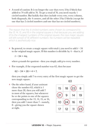 Lesson 12 ♠ Magic Squares 119
tt A word of caution: It is no longer the case that every 2-by-2 block that
added to 74 will add to 76. To get a total of 76, you need exactly 1
circled number. But luckily that does include every row, every column,
both diagonals, the 4 corners, and all the other 2-by-2 blocks (except for
one that has 2 circled numbers and one that has no circled numbers).
tt In general, to create a magic square with total t, you need to add t − 34
to the original magic square. If this number is divisible by 4—that is, if
t − 34 = 4q,
where q stands for quotient—then you simply add q to every number.
tt For example, if the requested number was 62, then because
62 − 34 = 28 = 4 × 7,
then you simply add 7 to every entry of the first magic square to get the
new magic square.
tt On the other hand, if your assistant
chose the number 63, which is 1
more than 28, then you still add 7
to most of the squares, but whenever
he or she points to one of the squares
corresponding to the 13, 14, 15, or 16,
then you add 1 more than 7—namely,
8—giving you the square shown
at right.
The reason that the 4 circled numbers were chosen to correspond to
the 13, 14, 15, and 16 in the original square is that because you are adding
12 to the 4 largest numbers of the original square, the new magic square
will still consist of 16 different numbers. No numbers will be repeated,
which is aesthetically nice.
15 18 22 8
21 9 14 19
10 24 16 13
17 12 11 23
 