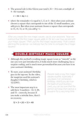 Math and Magic120
tt The general rule is this: Given your total t, if t − 34 is not a multiple of
4—for example,
r − 34 = 4q + r,
tt where the remainder r is equal to 1, 2, or 3—then when your assistant
chooses a square that corresponds to one of the 12 small numbers, you
add q to it. But when your assistant chooses a square that corresponds
to 13, 14, 15, or 16, you add q + r.
DOUBLE-BIRTHDAY MAGIC SQUARE
tt Although this method’s resulting magic square is not as “smooth” as the
one you were just introduced to, it looks much more challenging, has a
surprise ending, and is much more personalized because you base it on
your assistant’s birthday.
tt To start, your assistant’s birthday
goes in the top row. In the video,
the magician used his assistant’s
daughter’s birthday, which is
12/3/2013.
tt The most important step is to
add these 4 numbers—12, 3, 20,
and 13—correctly, because if
you make a mistake here, there’s
no recovery.
12 + 3 + 20 + 13 = 48
After you create the new magic square, say to your assistant, “Now we
noticed that the first magic square adds to 34; let’s see how we did with
your magic square.” Then, put the first magic square away. That’s called
ditching the evidence—so nobody has the time to compare the 2 magic
squares.
People really enjoy this magic
square routine, especially if
you base it on someone’s
birthday. And if you do it on
the back of your business
card, you can be sure that the
person will keep that card as a
souvenir for a very long time.
 