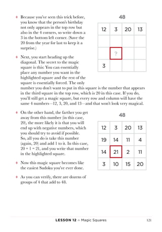 Lesson 12 ♠ Magic Squares 121
tt Because you’ve seen this trick before,
you know that the person’s birthday
not only appears in the top row but
also in the 4 corners, so write down a
3 in the bottom left corner. (Save the
20 from the year for last to keep it a
surprise.)
tt Next, you start heading up the
diagonal. The secret to the magic
square is this: You can essentially
place any number you want in the
highlighted square and the rest of the
square is essentially forced. The only
number you don’t want to put in this square is the number that appears
in the third square in the top row, which is 20 in this case. If you do,
you’ll still get a magic square, but every row and column will have the
same 4 numbers—12, 3, 20, and 13—and that won’t look very magical.
tt On the other hand, the farther you get
away from this number (in this case,
20), the more likely it is that you will
end up with negative numbers, which
you should try to avoid if possible.
So, all you do is take this number
(again, 20) and add 1 to it. In this case,
20 + 1 = 21, and you write that number
in the highlighted square.
tt Now this magic square becomes like
the easiest Sudoku you’ve ever done.
tt As you can verify, there are dozens of
groups of 4 that add to 48.
12 3 20 13
19 14 11 4
14 21 2 11
3 10 15 20
12 3 20 13
?
3
 