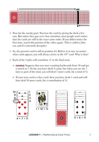 Lesson 1 ♠ Mathematical Card Tricks 5
tt Now for the sneaky part: You lose the card by giving the deck a few
cuts. But unless they pay very close attention, most people won’t notice
that the cards are still in the exact same order. If you didn’t notice the
first time, watch this portion of the video again. This is called a false
cut, and it’s extremely deceptive.
tt So, the person’s card is still in position 44. Believe it or not, no matter
what cards appear, you will always arrive at the 44th
card. Why is that?
tt Each of the 4 piles will contribute 11 to the final total.
♣♣ Example: Suppose that you start counting backwards from 10 and get
a match at 7. So far, you have dealt 4 cards, but when you use the 7
later as part of the total, you will deal 7 more cards, for a total of 11.
♣♣ If your next card is a face card, then you have dealt 1 card and will
later deal 10 more cards, for a contribution of 11.
 