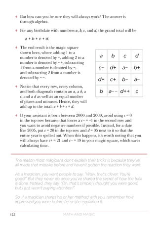 Math and Magic122
tt But how can you be sure they will always work? The answer is
through algebra.
tt For any birthdate with numbers a, b, c, and d, the grand total will be
a + b + c + d.
tt The end result is the magic square
shown here, where adding 1 to a
number is denoted by +, adding 2 to a
number is denoted by + +, subtracting
1 from a number is denoted by −,
and subtracting 2 from a number is
denoted by − −.
tt Notice that every row, every column,
and both diagonals contain an a, a b, a
c, and a d as well as an equal number
of pluses and minuses. Hence, they will
add up to the total: a + b + c + d.
tt If your assistant is born between 2000 and 2009, avoid using c = 0
in the top row because that forces a c− = −1 in the second row and
you want to avoid negative numbers if possible. Instead, for a date
like 2005, put c = 20 in the top row and d = 05 next to it so that the
entire year is spelled out. When this happens, it’s worth noting that you
will always have c+ = 21 and c− = 19 in your magic square, which saves
calculating time.
The reason most magicians don’t explain their tricks is because they’ve
all made that mistake before and haven’t gotten the reaction they want.
As a magician, you want people to say, “Wow, that’s clever. You’re
good!” But they never do once you’ve shared the secret of how the trick
is done. Instead, they say, “Oh, that’s simple! I thought you were good,
but I just wasn’t paying attention!”
So, if a magician shares his or her method with you, remember how
impressed you were before he or she explained it.
a b c d
c− d+ a− b+
d+ c+ b− a−
b a− − d++ c
 