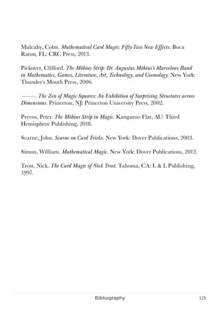 125Bibliography
Mulcahy, Colm. Mathematical Card Magic: Fifty-Two New Effects. Boca
Raton, FL: CRC Press, 2013.
Pickover, Clifford. The Möbius Strip: Dr. Augustus Möbius’s Marvelous Band
in Mathematics, Games, Literature, Art, Technology, and Cosmology. New York:
Thunder’s Mouth Press, 2006.
———. The Zen of Magic Squares: An Exhibition of Surprising Structures across
Dimensions. Princeton, NJ: Princeton University Press, 2002.
Prevos, Peter. The Möbius Strip in Magic. Kangaroo Flat, AU: Third
Hemisphere Publishing, 2018.
Scarne, John. Scarne on Card Tricks. New York: Dover Publications, 2003.
Simon, William. Mathematical Magic. New York: Dover Publications, 2012.
Trost, Nick. The Card Magic of Nick Trost. Tahoma, CA: L & L Publishing,
1997.
 