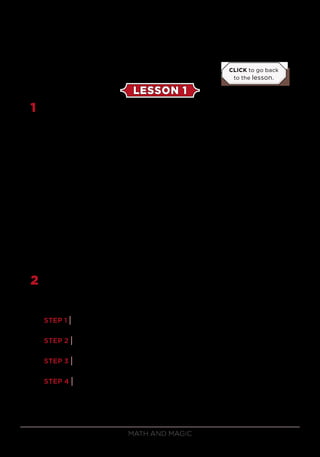 Math and Magic126
EXERCISE SOLUTIONS
LESSON 1
1	 After performing the procedure described above, the selected card
will be the 11th
card from the top. The way you should perform it is to
deal about 15 cards faceup, mentally noting the 11th
card, and then say
to your volunteer, “Would you be surprised if the next card I turned
over was your card?” Because he or she has seen you deal past his or
her card, the volunteer will usually say that he or she would be very
surprised. Your volunteer expects you to deal the 16th
card, but instead
you simply turn the 11th
card from faceup to facedown!
Why does the selected card go to the 11th
position? After the first
deal, the card’s column is picked up second, so it will be in position 8,
9, 10, 11, 12, 13, or 14. After the second deal, the card will be in the
third, fourth, or fifth position in the column. Thus, after the cards are
gathered, it will be in the 10th
, 11th
, or 12th
position. After the third
deal, the card will be in the fourth position of its column, and after
those cards are gathered, it will be the 11th
card of the deck.
2	 The trick begins with 4 cards, and after they are torn, you have 8 half
cards arranged in some order abcdabcd. Let’s see what happens after
each step.
STEP 1 | Transfer the top card to the bottom: bcdabcdab.
STEP 2 | Transfer the top 2 cards to the bottom: dabcdabc.
STEP 3 | Bury the top 3 cards in the middle: c(6 other cards)c.
STEP 4 | Put the top card in your pocket: (6 other cards)c.
At this point, you have taken card c, and its mate is at the
bottom of the packet.
CLICK to go back
to the lesson.
 