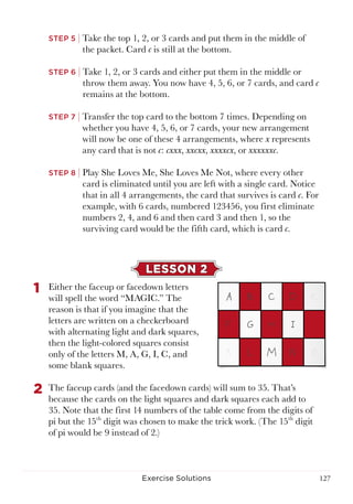 127Exercise Solutions
STEP 5 | Take the top 1, 2, or 3 cards and put them in the middle of
the packet. Card c is still at the bottom.
STEP 6 | Take 1, 2, or 3 cards and either put them in the middle or
throw them away. You now have 4, 5, 6, or 7 cards, and card c
remains at the bottom.
STEP 7 | Transfer the top card to the bottom 7 times. Depending on
whether you have 4, 5, 6, or 7 cards, your new arrangement
will now be one of these 4 arrangements, where x represents
any card that is not c: cxxx, xxcxx, xxxxcx, or xxxxxxc.
STEP 8 | Play She Loves Me, She Loves Me Not, where every other
card is eliminated until you are left with a single card. Notice
that in all 4 arrangements, the card that survives is card c. For
example, with 6 cards, numbered 123456, you first eliminate
numbers 2, 4, and 6 and then card 3 and then 1, so the
surviving card would be the fifth card, which is card c.
LESSON 2
1	 Either the faceup or facedown letters
will spell the word “MAGIC.” The
reason is that if you imagine that the
letters are written on a checkerboard
with alternating light and dark squares,
then the light-colored squares consist
only of the letters M, A, G, I, C, and
some blank squares.
2	 The faceup cards (and the facedown cards) will sum to 35. That’s
because the cards on the light squares and dark squares each add to
35. Note that the first 14 numbers of the table come from the digits of
pi but the 15th
digit was chosen to make the trick work. (The 15th
digit
of pi would be 9 instead of 2.)
 