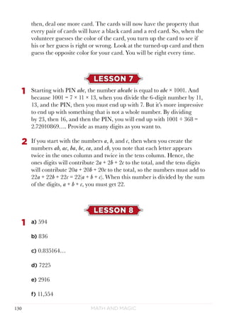 Math and Magic130
then, deal one more card. The cards will now have the property that
every pair of cards will have a black card and a red card. So, when the
volunteer guesses the color of the card, you turn up the card to see if
his or her guess is right or wrong. Look at the turned-up card and then
guess the opposite color for your card. You will be right every time.
LESSON 7
1	 Starting with PIN abc, the number abcabc is equal to abc × 1001. And
because 1001 = 7 × 11 × 13, when you divide the 6-digit number by 11,
13, and the PIN, then you must end up with 7. But it’s more impressive
to end up with something that is not a whole number. By dividing
by 23, then 16, and then the PIN, you will end up with 1001 ÷ 368 =
2.72010869…. Provide as many digits as you want to.
2	 If you start with the numbers a, b, and c, then when you create the
numbers ab, ac, ba, bc, ca, and cb, you note that each letter appears
twice in the ones column and twice in the tens column. Hence, the
ones digits will contribute 2a + 2b + 2c to the total, and the tens digits
will contribute 20a + 20b + 20c to the total, so the numbers must add to
22a + 22b + 22c = 22(a + b + c). When this number is divided by the sum
of the digits, a + b + c, you must get 22.
LESSON 8
1	 a) 594
b) 836
c) 0.835164…
d) 7225
e) 2916
f) 11,554
 