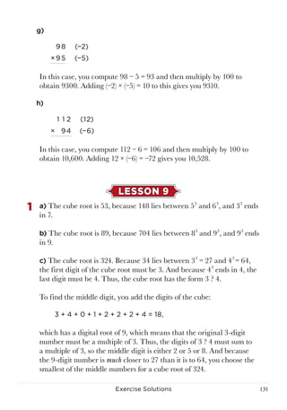 131Exercise Solutions
g)
98 (−2)
×95 (−5)
In this case, you compute 98 − 5 = 93 and then multiply by 100 to
obtain 9300. Adding (−2) × (−5) = 10 to this gives you 9310.
h)
1 1 2 (1 2)
× 94 (−6)
In this case, you compute 112 − 6 = 106 and then multiply by 100 to
obtain 10,600. Adding 12 × (−6) = −72 gives you 10,528.
LESSON 9
1	 a) The cube root is 53, because 148 lies between 53
and 63
, and 33
ends
in 7.
b) The cube root is 89, because 704 lies between 83
and 93
, and 93
ends
in 9.
c) The cube root is 324. Because 34 lies between 33
= 27 and 43
= 64,
the first digit of the cube root must be 3. And because 43
ends in 4, the
last digit must be 4. Thus, the cube root has the form 3 ? 4.
To find the middle digit, you add the digits of the cube:
3 + 4 + 0 + 1 + 2 + 2 + 2 + 4 = 18,
which has a digital root of 9, which means that the original 3-digit
number must be a multiple of 3. Thus, the digits of 3 ? 4 must sum to
a multiple of 3, so the middle digit is either 2 or 5 or 8. And because
the 9-digit number is much closer to 27 than it is to 64, you choose the
smallest of the middle numbers for a cube root of 324.
 