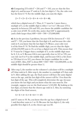 Math and Magic132
d) Comparing 273 with 63
= 216 and 73
= 343, you see that the first
digit is 6, and because 93
ends in 9, the last digit is 7. So, the cube root
has the form 6 ? 9. For the middle digit, you sum the digits
2 + 7 + 3 + 3 + 5 + 9 + 4 + 4 + 9 = 46,
which has a digital root of 1. Thus, 6 ? 7 must be 1 more than a
multiple of 3, so the middle digit is either 1 or 4 or 7. Because 273 is
squarely in between 216 and 343, you choose the middle candidate for
a cube root of 649. To verify this, notice that 6503
is approximately
(and a little larger than) 600 × 650 × 700 = 273,000,000.
e) As in the previous 2 problems, because 656 lies between 83
= 512
and 93
= 729, you know that the first digit is 8, and because the cube
ends in 9, you know that the last digit is 9. Hence, your cube root
is of the form 8 ? 8. To find the middle digit, you see that the digits
of 656,234,909 sum to 44, so it has a digital root of 8. This means that
8 ? 9 must be 2 bigger than a multiple of 3, so the middle digit must
be 0, 3, 6, or 9. Because 656 is not especially close to 512 or 729, you
can rule out 0 or 9 as the middle digit, and because 656 is a bit closer
to 729 than it is to 512, you choose the larger candidate for a cube
root of 869. (Also, 8503
is about 800 × 850 × 900 = 612,000,000, so the
middle digit should be greater than 5.)
2	 After step 5, the number on the volunteer’s calculator will be a multiple
of 9 that ends in 0. After step 6, the number is a multiple of 9 that ends
in 9. After adding the age, the final answer will have the same digital
root as the age, and the last digit of the answer will be 1 less than the
last digit of the age. This will completely determine the age, because
you know the last digit and you know what the sum must be. For
example, suppose you see the final answer 5,545,981. By looking at the
last digit, you know that the chosen age ends in 2. Also, by summing
the digits of the final answer,
5 + 5 + 4 + 5 + 9 + 8 + 1 = 37,
and 37 sums to 10. So, you know that the age has a digital root of
1 and therefore sums to 1 or 10. Because the last digit is 2, the only
possible first digit is 8, so the chosen age was 82.
 