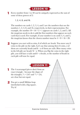 133Exercise Solutions
LESSON 10
1	 Every number from 1 to 30 can be uniquely expressed as the sum of
some of these powers of 2:
1, 2, 4, 8, and 16.
The numbers on cards 1, 2, 3, 4, and 5 are the numbers that use the
numbers 1, 2, 4, 8, and 16, respectively, in their representation. For
example, the number 19 = 16 + 2 + 1 appears on cards 1, 2, and 5. All
the magician needs to do is add the first numbers that appear on each
card that is used. For example, if your number is on cards 3, 4, and 5,
the magician knows that the chosen number must be 4 + 8 + 16 = 28.
2	 Suppose you start with n coins, h of which are heads. You move any h
coins to the pile on the right. Let’s say that among these h coins, x of
them are currently heads and h − x of them are tails. How many coins
in the left pile are heads? h − x. When you flip the coins in the right
pile, you will have x tails and h − x heads, so the number of heads in
each pile will now be equal.
LESSON 11
1	 The 4 rearranged pieces don’t form an
exact triangle—because the slopes of
the triangles, 8
⁄3 = 2.67 and 13
⁄5 = 2.6,
are close but not equal.
2	 You get a small Möbius loop
interlocked with a big square.
Try it!
 