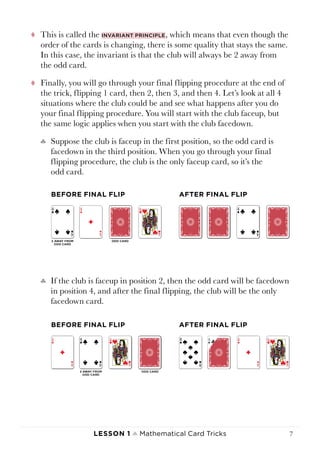 Lesson 1 ♠ Mathematical Card Tricks 7
tt This is called the invariant principle, which means that even though the
order of the cards is changing, there is some quality that stays the same.
In this case, the invariant is that the club will always be 2 away from
the odd card.
tt Finally, you will go through your final flipping procedure at the end of
the trick, flipping 1 card, then 2, then 3, and then 4. Let’s look at all 4
situations where the club could be and see what happens after you do
your final flipping procedure. You will start with the club faceup, but
the same logic applies when you start with the club facedown.
♣♣ Suppose the club is faceup in the first position, so the odd card is
facedown in the third position. When you go through your final
flipping procedure, the club is the only faceup card, so it’s the
odd card.
♣♣ If the club is faceup in position 2, then the odd card will be facedown
in position 4, and after the final flipping, the club will be the only
facedown card.
BEFORE FINAL FLIP AFTER FINAL FLIP
BEFORE FINAL FLIP AFTER FINAL FLIP
 