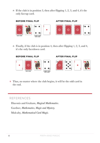Math and Magic8
tt Thus, no matter where the club begins, it will be the odd card in
the end.
REFERENCES
Diaconis and Graham, Magical Mathematics.
Gardner, Mathematics, Magic and Mystery.
Mulcahy, Mathematical Card Magic.
♣♣ Finally, if the club is in position 4, then after flipping 1, 2, 3, and 4,
it’s the only facedown card.
♣♣ If the club is in position 3, then after flipping 1, 2, 3, and 4, it’s the
only faceup card.
BEFORE FINAL FLIP AFTER FINAL FLIP
BEFORE FINAL FLIP AFTER FINAL FLIP
 