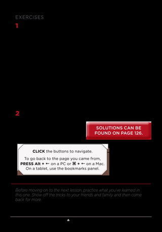 Lesson 1 ♠ Mathematical Card Tricks 9
EXERCISES
1	 One of the first mathematical card tricks that people learn is known
as the 21-card trick or the princess card trick. It is an easy trick to
do, and the magician never has to look at the cards at any point in
the trick. The magician begins by showing 21 cards, displayed in 3
columns of cards, each with 7 cards. The volunteer is asked to think of
a card and to indicate which column it is in. The cards are gathered,
one column at a time, with the selected pile sandwiched between the
other 2 columns. The 21 cards are redealt into 3 columns, one card at
a time, with the first card going to column 1, the second card going to
column 2, and so on, and the spectator is again asked which column
the card is in. Again, the columns are gathered with the selected
column between the other 2. This process is repeated one more time—
after which the magician deals all the cards into a single pile, and after
a bunch of cards are dealt, he or she claims that the next card that is
turned over will be the selected card. Although the volunteer is often
skeptical, the magician turns over the selected card. What’s the secret?
2	 Explain the “tearable” card trick at the end of the video lesson.
Before moving on to the next lesson, practice what you’ve learned in
this one. Show off the tricks to your friends and family and then come
back for more.
SOLUTIONS CAN BE
FOUND ON PAGE 126.
SOLUTIONS CAN BE
FOUND ON PAGE 126.
CLICK the buttons to navigate.
To go back to the page you came from,
PRESS Alt + ← on a PC or ⌘ + ← on a Mac.
On a tablet, use the bookmarks panel.
 