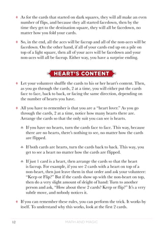 Math and Magic12
tt As for the cards that started on dark squares, they will all make an even
number of flips, and because they all started facedown, then by the
time they get to the destination square, they will all be facedown, no
matter how you fold your cards.
tt So, in the end, all the aces will be faceup and all of the non-aces will be
facedown. On the other hand, if all of your cards end up on a pile on
top of a light square, then all of your aces will be facedown and your
non-aces will all be faceup. Either way, you have a surprise ending.
HEART’S CONTENT
tt Let your volunteer shuffle the cards to his or her heart’s content. Then,
as you go through the cards, 2 at a time, you will either put the cards
face to face, back to back, or facing the same direction, depending on
the number of hearts you have.
tt All you have to remember is that you are a “heart lover.” As you go
through the cards, 2 at a time, notice how many hearts there are.
Arrange the cards so that the only suit you can see is hearts.
♣♣ If you have no hearts, turn the cards face to face. This way, because
there are no hearts, there’s nothing to see, no matter how the cards
are flipped.
♣♣ If both cards are hearts, turn the cards back to back. This way, you
get to see a heart no matter how the cards are flipped.
♣♣ If just 1 card is a heart, then arrange the cards so that the heart
is faceup. For example, if you see 2 cards with a heart on top of a
non-heart, then just leave them in that order and ask your volunteer:
“Keep or Flip?” But if the cards show up with the non-heart on top,
then do a very slight amount of sleight of hand: Turn to another
person and ask, “How about these 2 cards? Keep or flip?” It’s a very
subtle move, and nobody notices it.
tt If you can remember these rules, you can perform the trick. It works by
itself. To understand why this works, look at the first 2 cards.
 