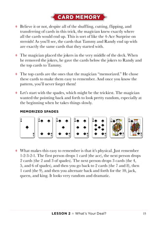 Lesson 2 ♠ What’s Your Deal? 15
CARD MEMORY
tt Believe it or not, despite all of the shuffling, cutting, flipping, and
transferring of cards in this trick, the magician knew exactly where
all the cards would end up. This is sort of like the 4-Ace Surprise on
steroids! As you’ll see, the cards that Tammy and Randy end up with
are exactly the same cards that they started with.
tt The magician placed the jokers in the very middle of the deck. When
he removed the jokers, he gave the cards below the jokers to Randy and
the top cards to Tammy.
tt The top cards are the ones that the magician “memorized.” He chose
these cards to make them easy to remember. And once you know the
pattern, you’ll never forget them!
tt Let’s start with the spades, which might be the trickiest. The magician
wanted the pointing back and forth to look pretty random, especially at
the beginning when he takes things slowly.
tt What makes this easy to remember is that it’s physical. Just remember
1-2-3-2-1. The first person drops 1 card (the ace), the next person drops
2 cards (the 2 and 3 of spades). The next person drops 3 cards (the 4,
5, and 6 of spades), and then you go back to 2 cards (the 7 and 8), then
1 card (the 9), and then you alternate back and forth for the 10, jack,
queen, and king. It looks very random and dramatic.
MEMORIZED SPADES
 