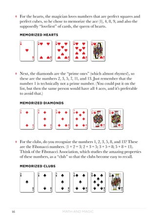 Math and Magic16
tt For the hearts, the magician loves numbers that are perfect squares and
perfect cubes, so he chose to memorize the ace (1), 4, 8, 9, and also the
supposedly “loveliest” of cards, the queen of hearts.
tt Next, the diamonds are the “prime ones” (which almost rhymes!), so
these are the numbers 2, 3, 5, 7, 11, and 13. Just remember that the
number 1 is technically not a prime number. (You could put it on the
list, but then the same person would have all 4 aces, and it’s preferable
to avoid that.)
tt For the clubs, do you recognize the numbers 1, 2, 3, 5, 8, and 13? These
are the Fibonacci numbers. (1 + 2 = 3; 2 + 3 = 5; 3 + 5 = 8; 5 + 8 = 13).
Think of the Fibonacci Association, which studies the amazing properties
of these numbers, as a “club” so that the clubs become easy to recall.
MEMORIZED DIAMONDS
MEMORIZED HEARTS
MEMORIZED CLUBS
 